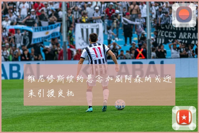 维尼修斯续约悬念加剧阿森纳或迎来引援良机